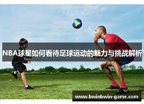 NBA球星如何看待足球运动的魅力与挑战解析