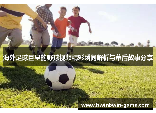 海外足球巨星的野球视频精彩瞬间解析与幕后故事分享