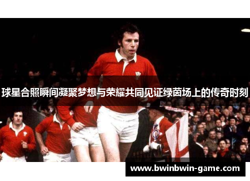 球星合照瞬间凝聚梦想与荣耀共同见证绿茵场上的传奇时刻