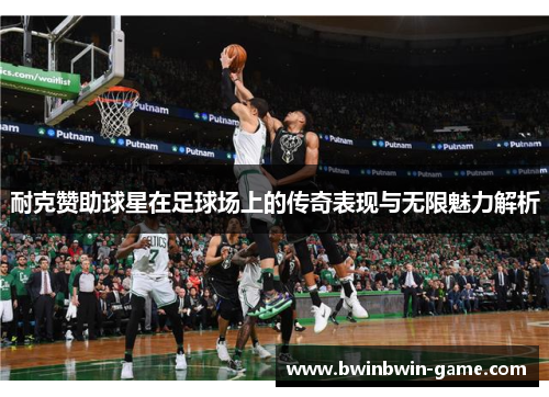 耐克赞助球星在足球场上的传奇表现与无限魅力解析