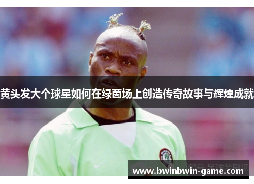 黄头发大个球星如何在绿茵场上创造传奇故事与辉煌成就