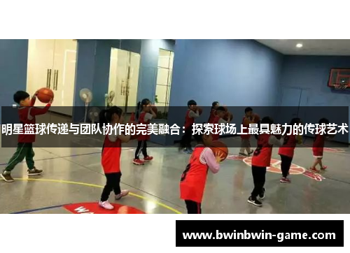 明星篮球传递与团队协作的完美融合：探索球场上最具魅力的传球艺术