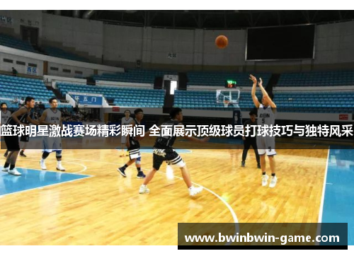 篮球明星激战赛场精彩瞬间 全面展示顶级球员打球技巧与独特风采