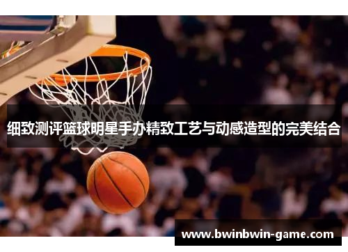 细致测评篮球明星手办精致工艺与动感造型的完美结合