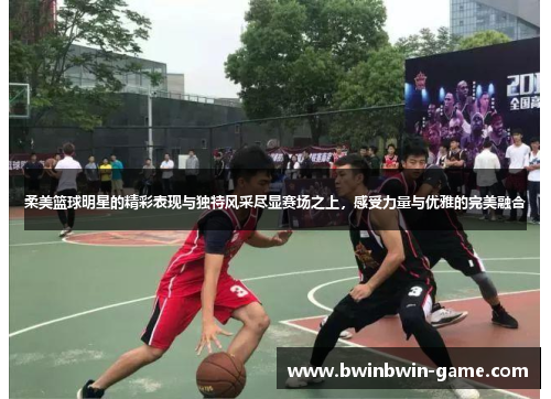 柔美篮球明星的精彩表现与独特风采尽显赛场之上，感受力量与优雅的完美融合